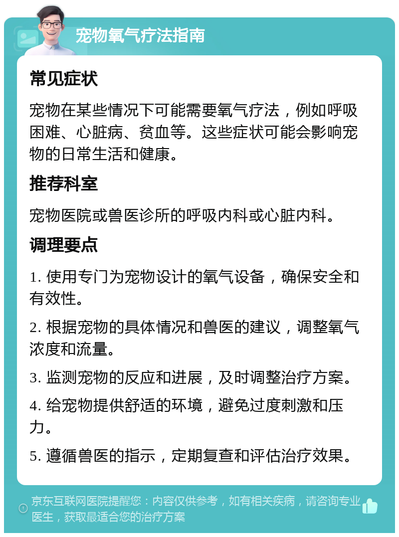 宠物氧气疗法指南 常见症状 宠物在某些情况下可能需要氧气疗法，例如呼吸困难、心脏病、贫血等。这些症状可能会影响宠物的日常生活和健康。 推荐科室 宠物医院或兽医诊所的呼吸内科或心脏内科。 调理要点 1. 使用专门为宠物设计的氧气设备，确保安全和有效性。 2. 根据宠物的具体情况和兽医的建议，调整氧气浓度和流量。 3. 监测宠物的反应和进展，及时调整治疗方案。 4. 给宠物提供舒适的环境，避免过度刺激和压力。 5. 遵循兽医的指示，定期复查和评估治疗效果。