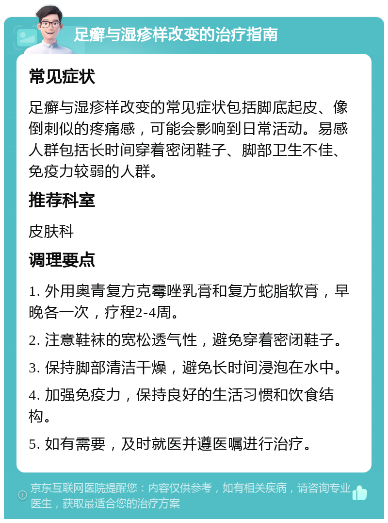 足癣与湿疹样改变的治疗指南 常见症状 足癣与湿疹样改变的常见症状包括脚底起皮、像倒刺似的疼痛感，可能会影响到日常活动。易感人群包括长时间穿着密闭鞋子、脚部卫生不佳、免疫力较弱的人群。 推荐科室 皮肤科 调理要点 1. 外用奥青复方克霉唑乳膏和复方蛇脂软膏，早晚各一次，疗程2-4周。 2. 注意鞋袜的宽松透气性，避免穿着密闭鞋子。 3. 保持脚部清洁干燥，避免长时间浸泡在水中。 4. 加强免疫力，保持良好的生活习惯和饮食结构。 5. 如有需要，及时就医并遵医嘱进行治疗。