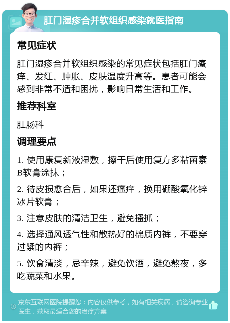 肛门湿疹合并软组织感染就医指南 常见症状 肛门湿疹合并软组织感染的常见症状包括肛门瘙痒、发红、肿胀、皮肤温度升高等。患者可能会感到非常不适和困扰，影响日常生活和工作。 推荐科室 肛肠科 调理要点 1. 使用康复新液湿敷，擦干后使用复方多粘菌素B软膏涂抹； 2. 待皮损愈合后，如果还瘙痒，换用硼酸氧化锌冰片软膏； 3. 注意皮肤的清洁卫生，避免搔抓； 4. 选择通风透气性和散热好的棉质内裤，不要穿过紧的内裤； 5. 饮食清淡，忌辛辣，避免饮酒，避免熬夜，多吃蔬菜和水果。