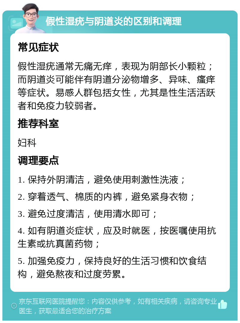 假性湿疣与阴道炎的区别和调理 常见症状 假性湿疣通常无痛无痒，表现为阴部长小颗粒；而阴道炎可能伴有阴道分泌物增多、异味、瘙痒等症状。易感人群包括女性，尤其是性生活活跃者和免疫力较弱者。 推荐科室 妇科 调理要点 1. 保持外阴清洁，避免使用刺激性洗液； 2. 穿着透气、棉质的内裤，避免紧身衣物； 3. 避免过度清洁，使用清水即可； 4. 如有阴道炎症状，应及时就医，按医嘱使用抗生素或抗真菌药物； 5. 加强免疫力，保持良好的生活习惯和饮食结构，避免熬夜和过度劳累。