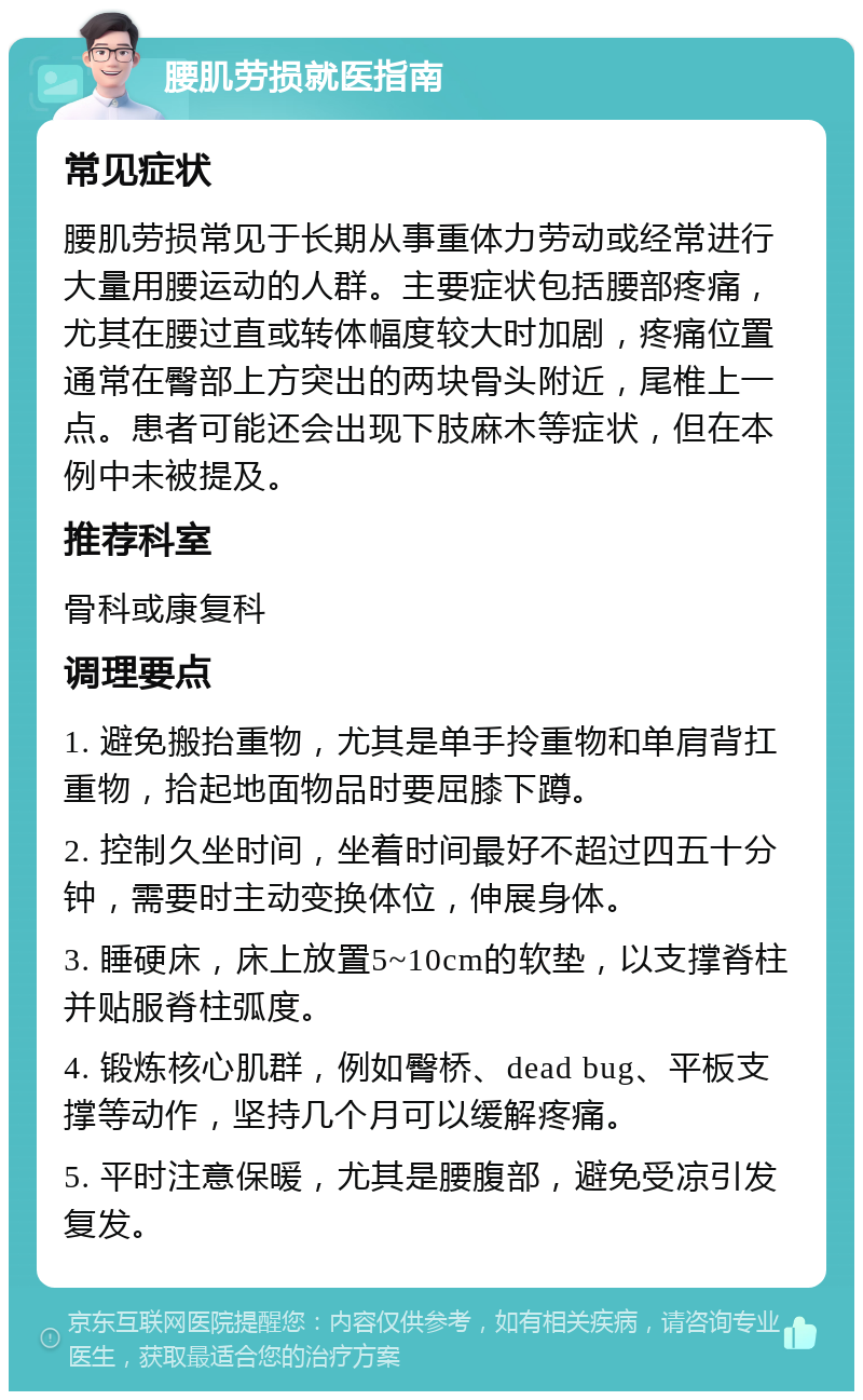 腰肌劳损就医指南 常见症状 腰肌劳损常见于长期从事重体力劳动或经常进行大量用腰运动的人群。主要症状包括腰部疼痛，尤其在腰过直或转体幅度较大时加剧，疼痛位置通常在臀部上方突出的两块骨头附近，尾椎上一点。患者可能还会出现下肢麻木等症状，但在本例中未被提及。 推荐科室 骨科或康复科 调理要点 1. 避免搬抬重物，尤其是单手拎重物和单肩背扛重物，拾起地面物品时要屈膝下蹲。 2. 控制久坐时间，坐着时间最好不超过四五十分钟，需要时主动变换体位，伸展身体。 3. 睡硬床，床上放置5~10cm的软垫，以支撑脊柱并贴服脊柱弧度。 4. 锻炼核心肌群，例如臀桥、dead bug、平板支撑等动作，坚持几个月可以缓解疼痛。 5. 平时注意保暖，尤其是腰腹部，避免受凉引发复发。