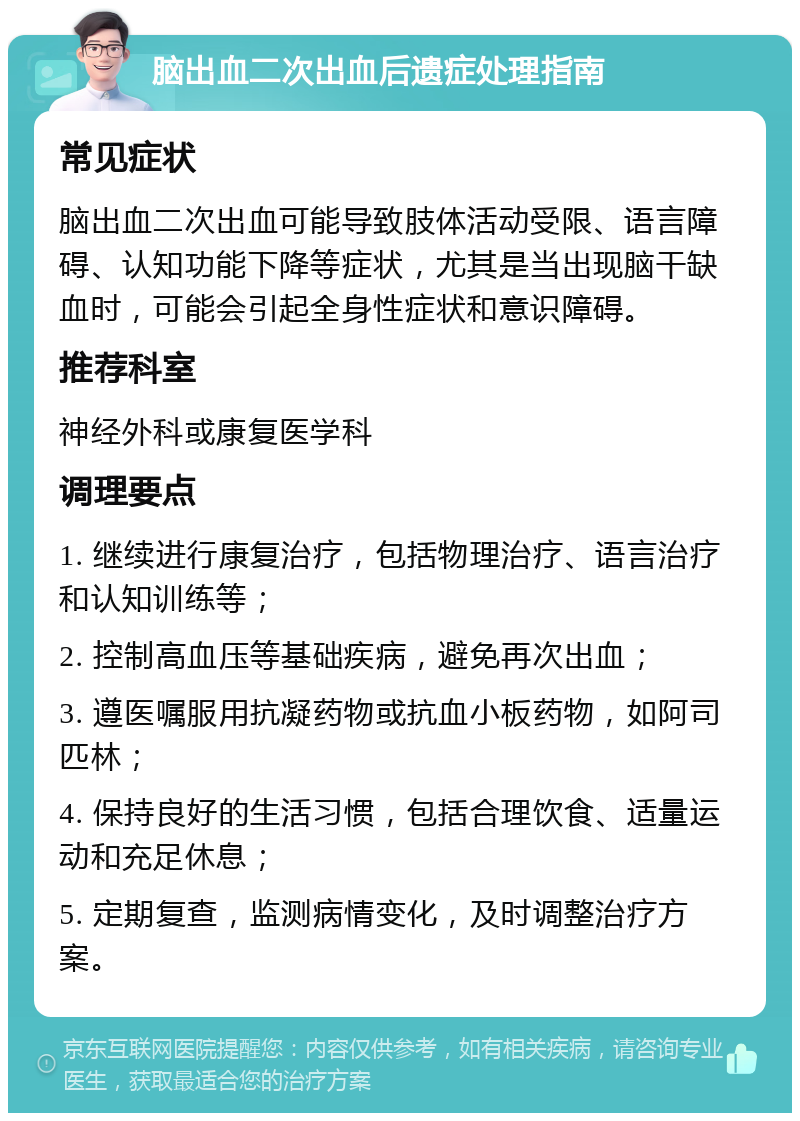 脑出血二次出血后遗症处理指南 常见症状 脑出血二次出血可能导致肢体活动受限、语言障碍、认知功能下降等症状，尤其是当出现脑干缺血时，可能会引起全身性症状和意识障碍。 推荐科室 神经外科或康复医学科 调理要点 1. 继续进行康复治疗，包括物理治疗、语言治疗和认知训练等； 2. 控制高血压等基础疾病，避免再次出血； 3. 遵医嘱服用抗凝药物或抗血小板药物，如阿司匹林； 4. 保持良好的生活习惯，包括合理饮食、适量运动和充足休息； 5. 定期复查，监测病情变化，及时调整治疗方案。