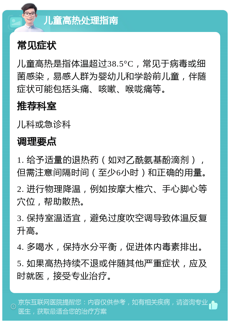 儿童高热处理指南 常见症状 儿童高热是指体温超过38.5°C，常见于病毒或细菌感染，易感人群为婴幼儿和学龄前儿童，伴随症状可能包括头痛、咳嗽、喉咙痛等。 推荐科室 儿科或急诊科 调理要点 1. 给予适量的退热药（如对乙酰氨基酚滴剂），但需注意间隔时间（至少6小时）和正确的用量。 2. 进行物理降温，例如按摩大椎穴、手心脚心等穴位，帮助散热。 3. 保持室温适宜，避免过度吹空调导致体温反复升高。 4. 多喝水，保持水分平衡，促进体内毒素排出。 5. 如果高热持续不退或伴随其他严重症状，应及时就医，接受专业治疗。