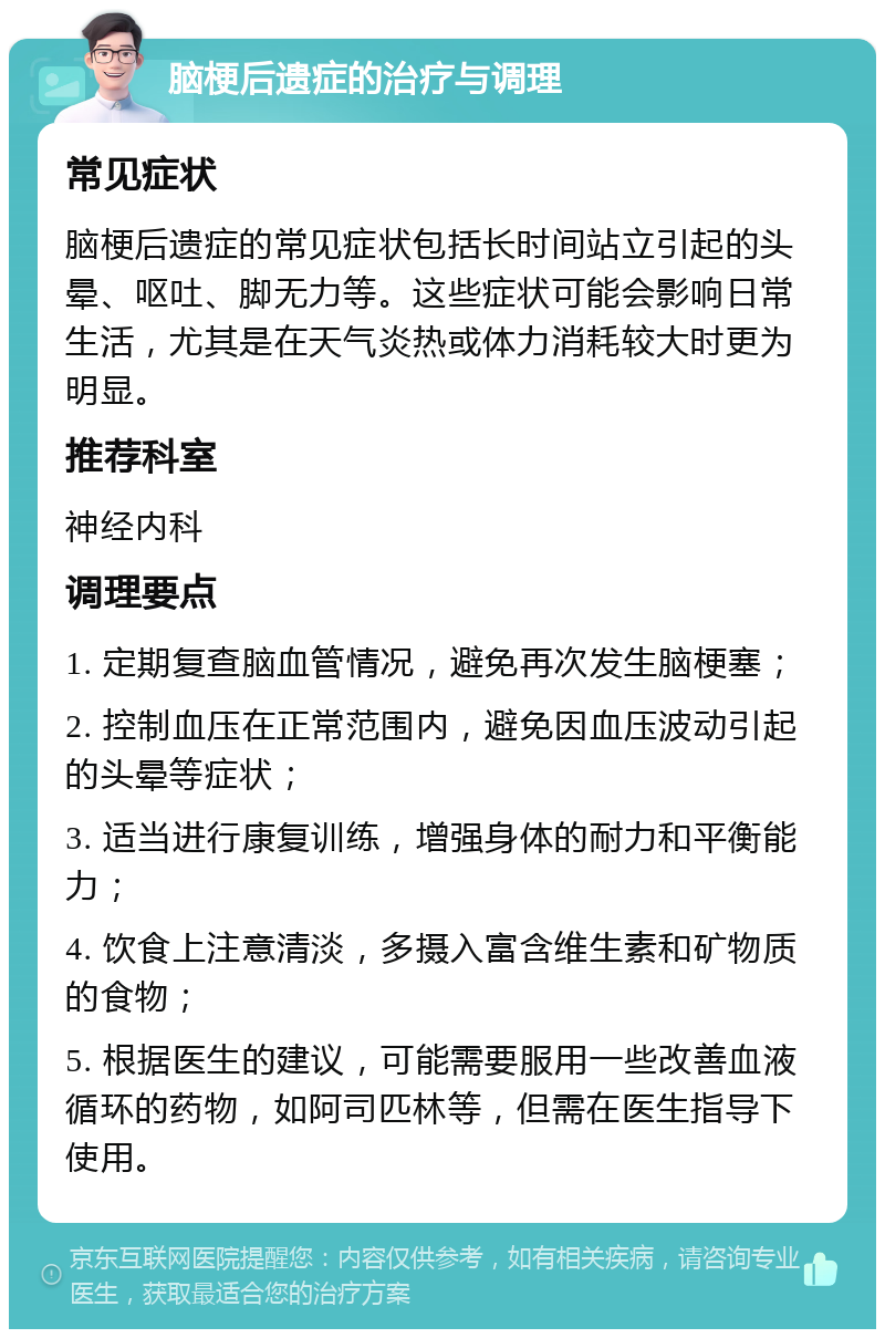 脑梗后遗症的治疗与调理 常见症状 脑梗后遗症的常见症状包括长时间站立引起的头晕、呕吐、脚无力等。这些症状可能会影响日常生活，尤其是在天气炎热或体力消耗较大时更为明显。 推荐科室 神经内科 调理要点 1. 定期复查脑血管情况，避免再次发生脑梗塞； 2. 控制血压在正常范围内，避免因血压波动引起的头晕等症状； 3. 适当进行康复训练，增强身体的耐力和平衡能力； 4. 饮食上注意清淡，多摄入富含维生素和矿物质的食物； 5. 根据医生的建议，可能需要服用一些改善血液循环的药物，如阿司匹林等，但需在医生指导下使用。