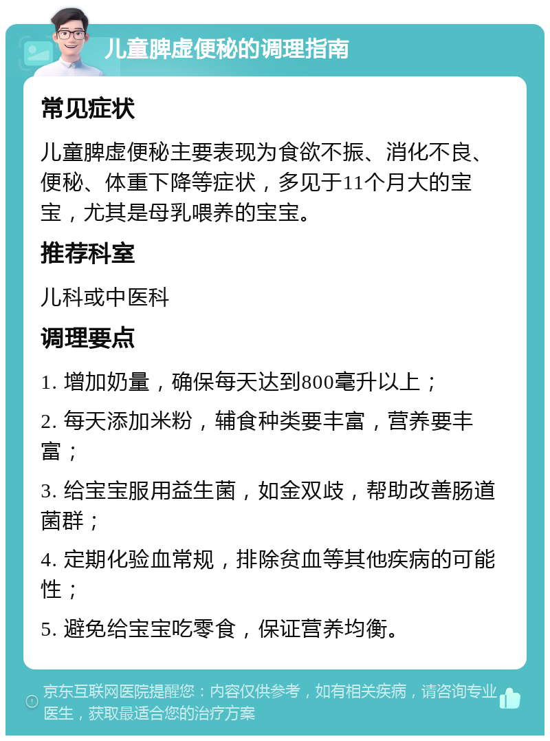 儿童脾虚便秘的调理指南 常见症状 儿童脾虚便秘主要表现为食欲不振、消化不良、便秘、体重下降等症状，多见于11个月大的宝宝，尤其是母乳喂养的宝宝。 推荐科室 儿科或中医科 调理要点 1. 增加奶量，确保每天达到800毫升以上； 2. 每天添加米粉，辅食种类要丰富，营养要丰富； 3. 给宝宝服用益生菌，如金双歧，帮助改善肠道菌群； 4. 定期化验血常规，排除贫血等其他疾病的可能性； 5. 避免给宝宝吃零食，保证营养均衡。