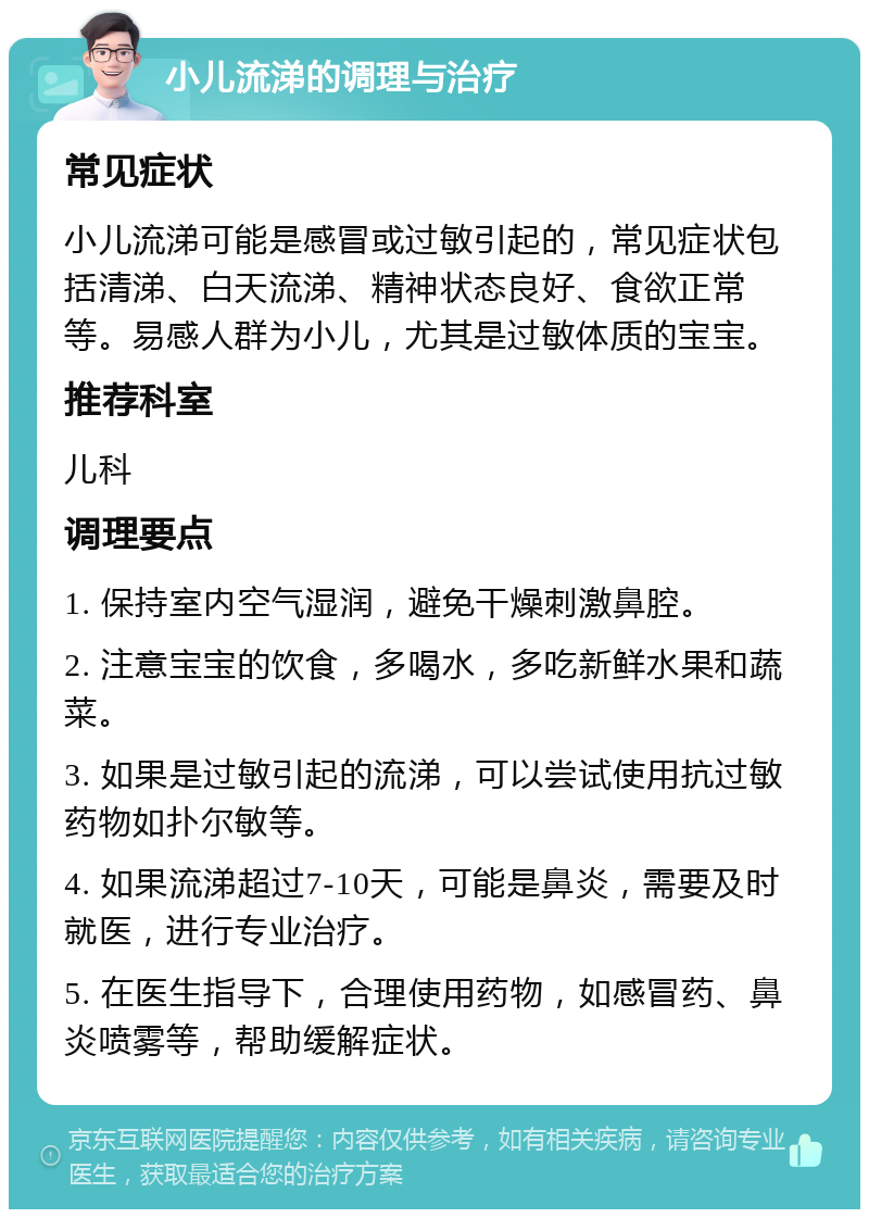 小儿流涕的调理与治疗 常见症状 小儿流涕可能是感冒或过敏引起的，常见症状包括清涕、白天流涕、精神状态良好、食欲正常等。易感人群为小儿，尤其是过敏体质的宝宝。 推荐科室 儿科 调理要点 1. 保持室内空气湿润，避免干燥刺激鼻腔。 2. 注意宝宝的饮食，多喝水，多吃新鲜水果和蔬菜。 3. 如果是过敏引起的流涕，可以尝试使用抗过敏药物如扑尔敏等。 4. 如果流涕超过7-10天，可能是鼻炎，需要及时就医，进行专业治疗。 5. 在医生指导下，合理使用药物，如感冒药、鼻炎喷雾等，帮助缓解症状。