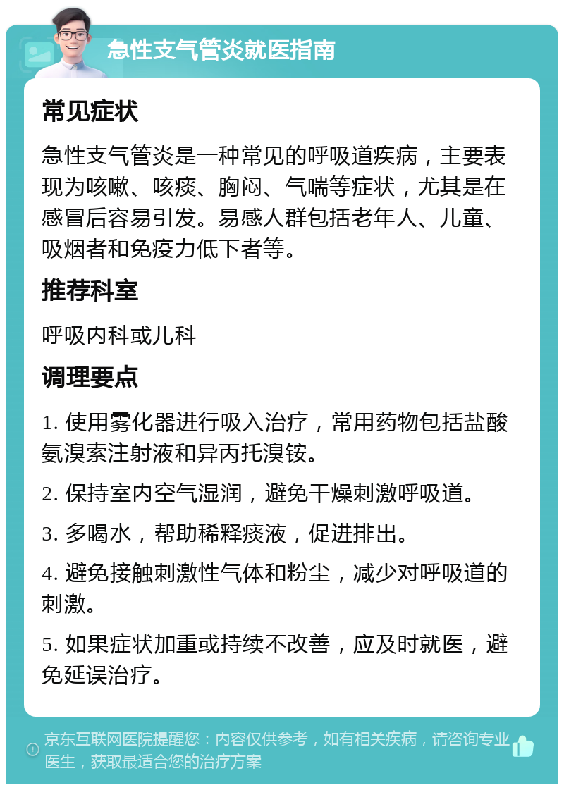 急性支气管炎就医指南 常见症状 急性支气管炎是一种常见的呼吸道疾病，主要表现为咳嗽、咳痰、胸闷、气喘等症状，尤其是在感冒后容易引发。易感人群包括老年人、儿童、吸烟者和免疫力低下者等。 推荐科室 呼吸内科或儿科 调理要点 1. 使用雾化器进行吸入治疗，常用药物包括盐酸氨溴索注射液和异丙托溴铵。 2. 保持室内空气湿润，避免干燥刺激呼吸道。 3. 多喝水，帮助稀释痰液，促进排出。 4. 避免接触刺激性气体和粉尘，减少对呼吸道的刺激。 5. 如果症状加重或持续不改善，应及时就医，避免延误治疗。