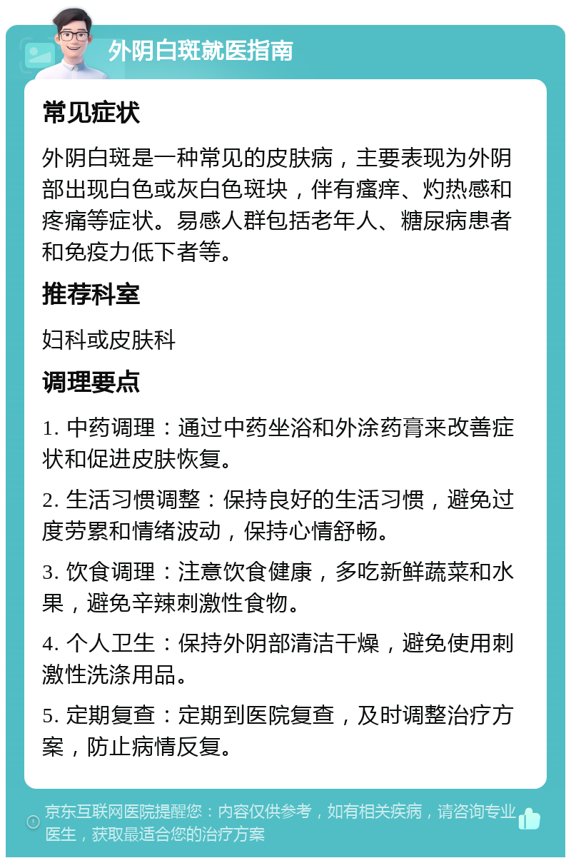 外阴白斑就医指南 常见症状 外阴白斑是一种常见的皮肤病，主要表现为外阴部出现白色或灰白色斑块，伴有瘙痒、灼热感和疼痛等症状。易感人群包括老年人、糖尿病患者和免疫力低下者等。 推荐科室 妇科或皮肤科 调理要点 1. 中药调理：通过中药坐浴和外涂药膏来改善症状和促进皮肤恢复。 2. 生活习惯调整：保持良好的生活习惯，避免过度劳累和情绪波动，保持心情舒畅。 3. 饮食调理：注意饮食健康，多吃新鲜蔬菜和水果，避免辛辣刺激性食物。 4. 个人卫生：保持外阴部清洁干燥，避免使用刺激性洗涤用品。 5. 定期复查：定期到医院复查，及时调整治疗方案，防止病情反复。