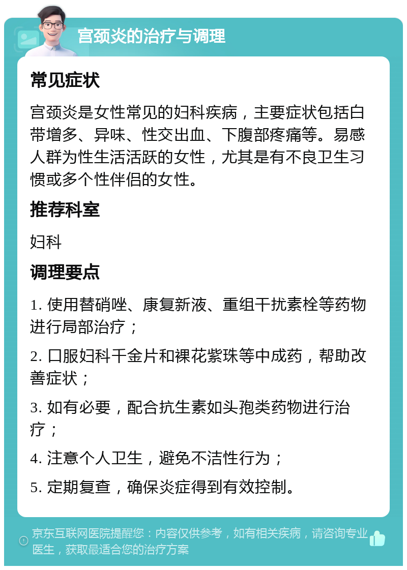 宫颈炎的治疗与调理 常见症状 宫颈炎是女性常见的妇科疾病，主要症状包括白带增多、异味、性交出血、下腹部疼痛等。易感人群为性生活活跃的女性，尤其是有不良卫生习惯或多个性伴侣的女性。 推荐科室 妇科 调理要点 1. 使用替硝唑、康复新液、重组干扰素栓等药物进行局部治疗； 2. 口服妇科千金片和裸花紫珠等中成药，帮助改善症状； 3. 如有必要，配合抗生素如头孢类药物进行治疗； 4. 注意个人卫生，避免不洁性行为； 5. 定期复查，确保炎症得到有效控制。