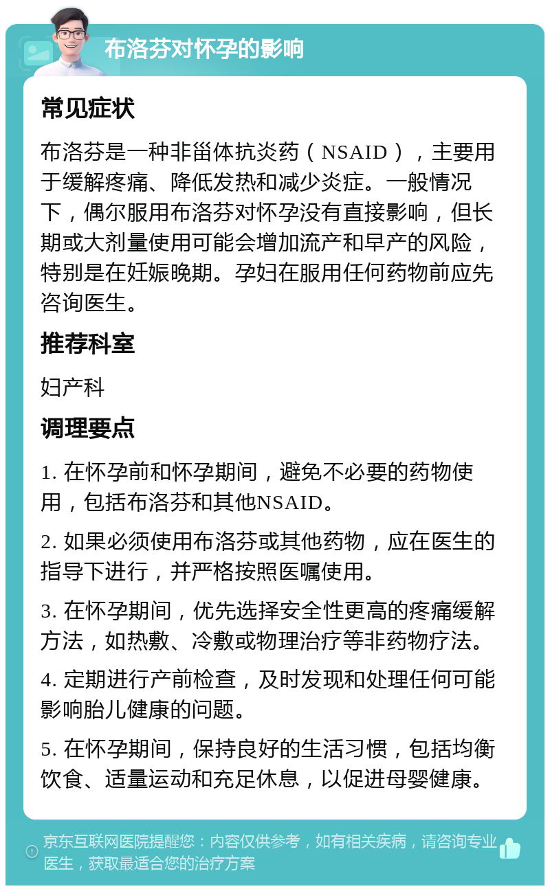 布洛芬对怀孕的影响 常见症状 布洛芬是一种非甾体抗炎药（NSAID），主要用于缓解疼痛、降低发热和减少炎症。一般情况下，偶尔服用布洛芬对怀孕没有直接影响，但长期或大剂量使用可能会增加流产和早产的风险，特别是在妊娠晚期。孕妇在服用任何药物前应先咨询医生。 推荐科室 妇产科 调理要点 1. 在怀孕前和怀孕期间，避免不必要的药物使用，包括布洛芬和其他NSAID。 2. 如果必须使用布洛芬或其他药物，应在医生的指导下进行，并严格按照医嘱使用。 3. 在怀孕期间，优先选择安全性更高的疼痛缓解方法，如热敷、冷敷或物理治疗等非药物疗法。 4. 定期进行产前检查，及时发现和处理任何可能影响胎儿健康的问题。 5. 在怀孕期间，保持良好的生活习惯，包括均衡饮食、适量运动和充足休息，以促进母婴健康。