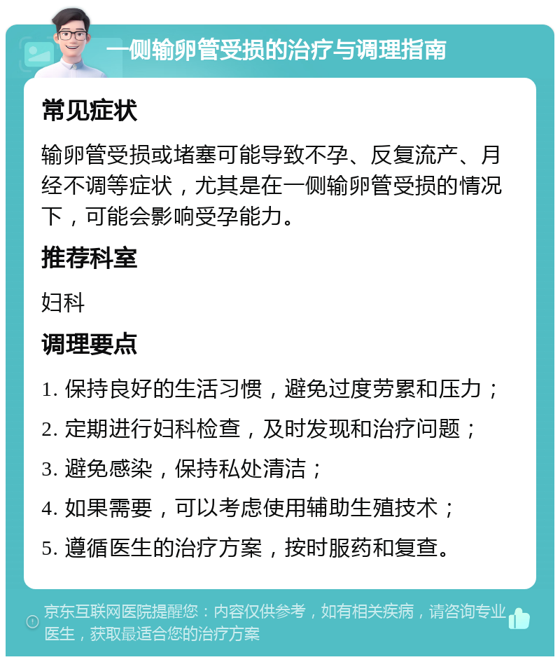 一侧输卵管受损的治疗与调理指南 常见症状 输卵管受损或堵塞可能导致不孕、反复流产、月经不调等症状，尤其是在一侧输卵管受损的情况下，可能会影响受孕能力。 推荐科室 妇科 调理要点 1. 保持良好的生活习惯，避免过度劳累和压力； 2. 定期进行妇科检查，及时发现和治疗问题； 3. 避免感染，保持私处清洁； 4. 如果需要，可以考虑使用辅助生殖技术； 5. 遵循医生的治疗方案，按时服药和复查。