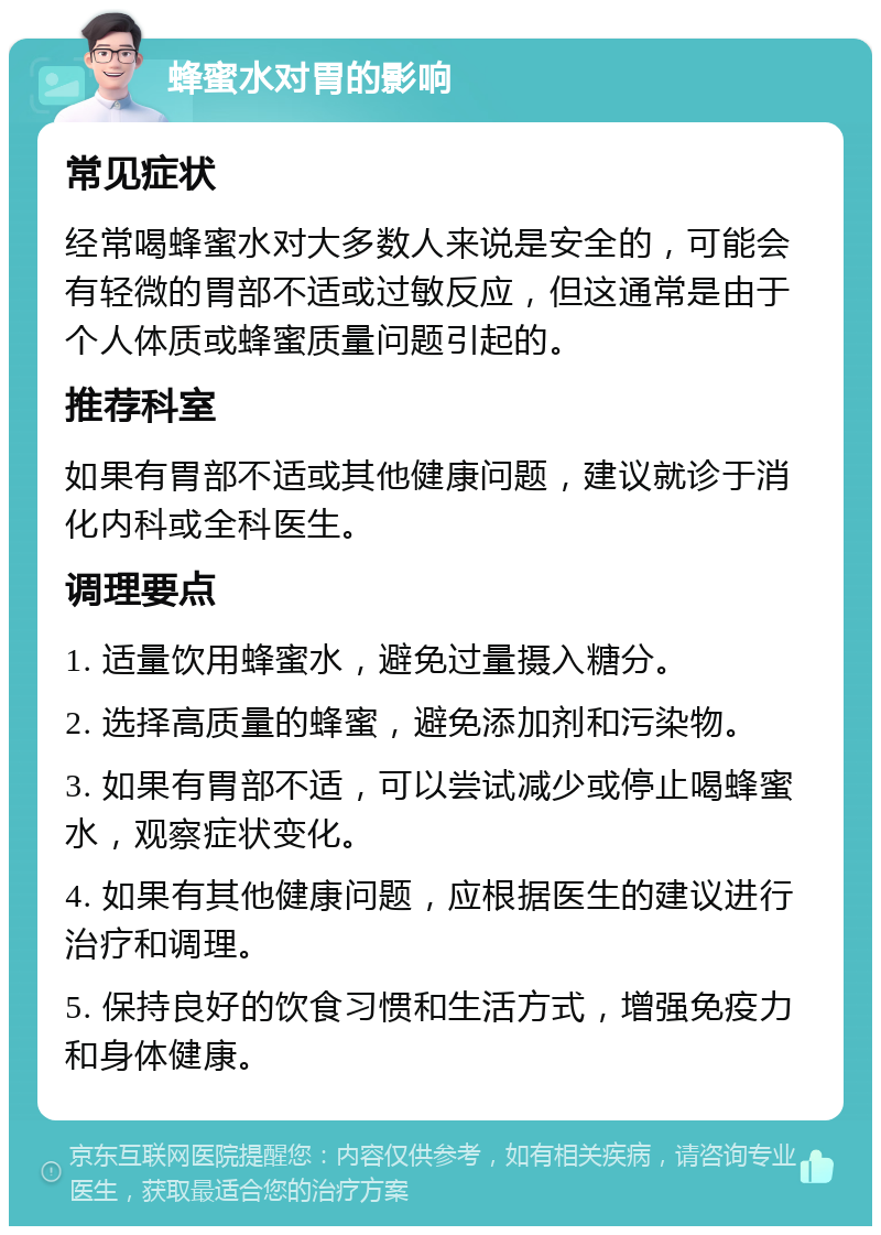 蜂蜜水对胃的影响 常见症状 经常喝蜂蜜水对大多数人来说是安全的，可能会有轻微的胃部不适或过敏反应，但这通常是由于个人体质或蜂蜜质量问题引起的。 推荐科室 如果有胃部不适或其他健康问题，建议就诊于消化内科或全科医生。 调理要点 1. 适量饮用蜂蜜水，避免过量摄入糖分。 2. 选择高质量的蜂蜜，避免添加剂和污染物。 3. 如果有胃部不适，可以尝试减少或停止喝蜂蜜水，观察症状变化。 4. 如果有其他健康问题，应根据医生的建议进行治疗和调理。 5. 保持良好的饮食习惯和生活方式，增强免疫力和身体健康。