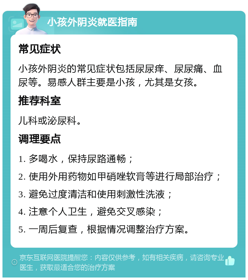 小孩外阴炎就医指南 常见症状 小孩外阴炎的常见症状包括尿尿痒、尿尿痛、血尿等。易感人群主要是小孩，尤其是女孩。 推荐科室 儿科或泌尿科。 调理要点 1. 多喝水，保持尿路通畅； 2. 使用外用药物如甲硝唑软膏等进行局部治疗； 3. 避免过度清洁和使用刺激性洗液； 4. 注意个人卫生，避免交叉感染； 5. 一周后复查，根据情况调整治疗方案。