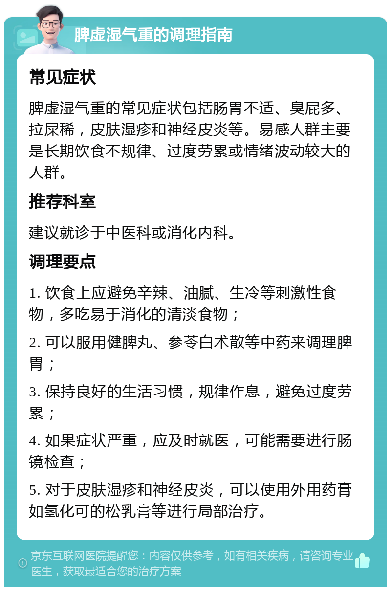 脾虚湿气重的调理指南 常见症状 脾虚湿气重的常见症状包括肠胃不适、臭屁多、拉屎稀，皮肤湿疹和神经皮炎等。易感人群主要是长期饮食不规律、过度劳累或情绪波动较大的人群。 推荐科室 建议就诊于中医科或消化内科。 调理要点 1. 饮食上应避免辛辣、油腻、生冷等刺激性食物，多吃易于消化的清淡食物； 2. 可以服用健脾丸、参苓白术散等中药来调理脾胃； 3. 保持良好的生活习惯，规律作息，避免过度劳累； 4. 如果症状严重，应及时就医，可能需要进行肠镜检查； 5. 对于皮肤湿疹和神经皮炎，可以使用外用药膏如氢化可的松乳膏等进行局部治疗。