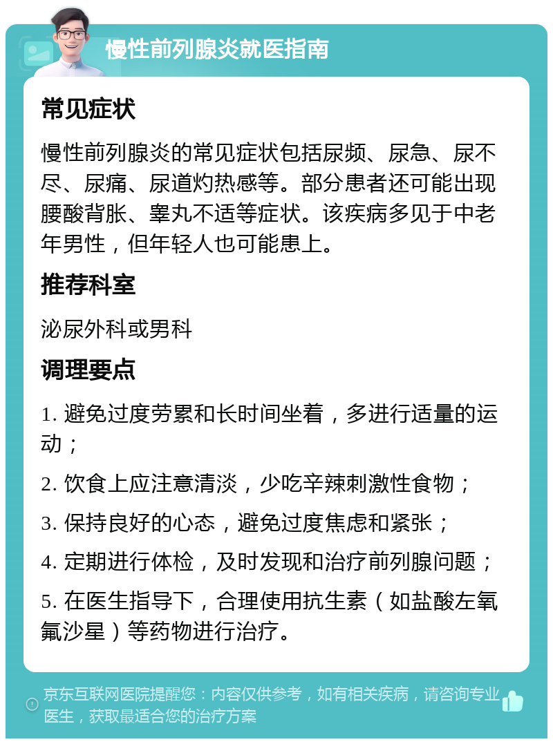 慢性前列腺炎就医指南 常见症状 慢性前列腺炎的常见症状包括尿频、尿急、尿不尽、尿痛、尿道灼热感等。部分患者还可能出现腰酸背胀、睾丸不适等症状。该疾病多见于中老年男性，但年轻人也可能患上。 推荐科室 泌尿外科或男科 调理要点 1. 避免过度劳累和长时间坐着，多进行适量的运动； 2. 饮食上应注意清淡，少吃辛辣刺激性食物； 3. 保持良好的心态，避免过度焦虑和紧张； 4. 定期进行体检，及时发现和治疗前列腺问题； 5. 在医生指导下，合理使用抗生素（如盐酸左氧氟沙星）等药物进行治疗。