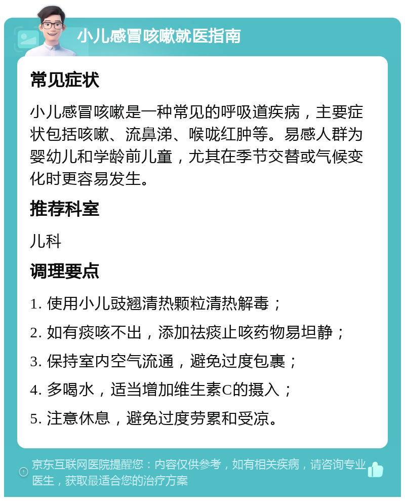 小儿感冒咳嗽就医指南 常见症状 小儿感冒咳嗽是一种常见的呼吸道疾病，主要症状包括咳嗽、流鼻涕、喉咙红肿等。易感人群为婴幼儿和学龄前儿童，尤其在季节交替或气候变化时更容易发生。 推荐科室 儿科 调理要点 1. 使用小儿豉翘清热颗粒清热解毒； 2. 如有痰咳不出，添加祛痰止咳药物易坦静； 3. 保持室内空气流通，避免过度包裹； 4. 多喝水，适当增加维生素C的摄入； 5. 注意休息，避免过度劳累和受凉。