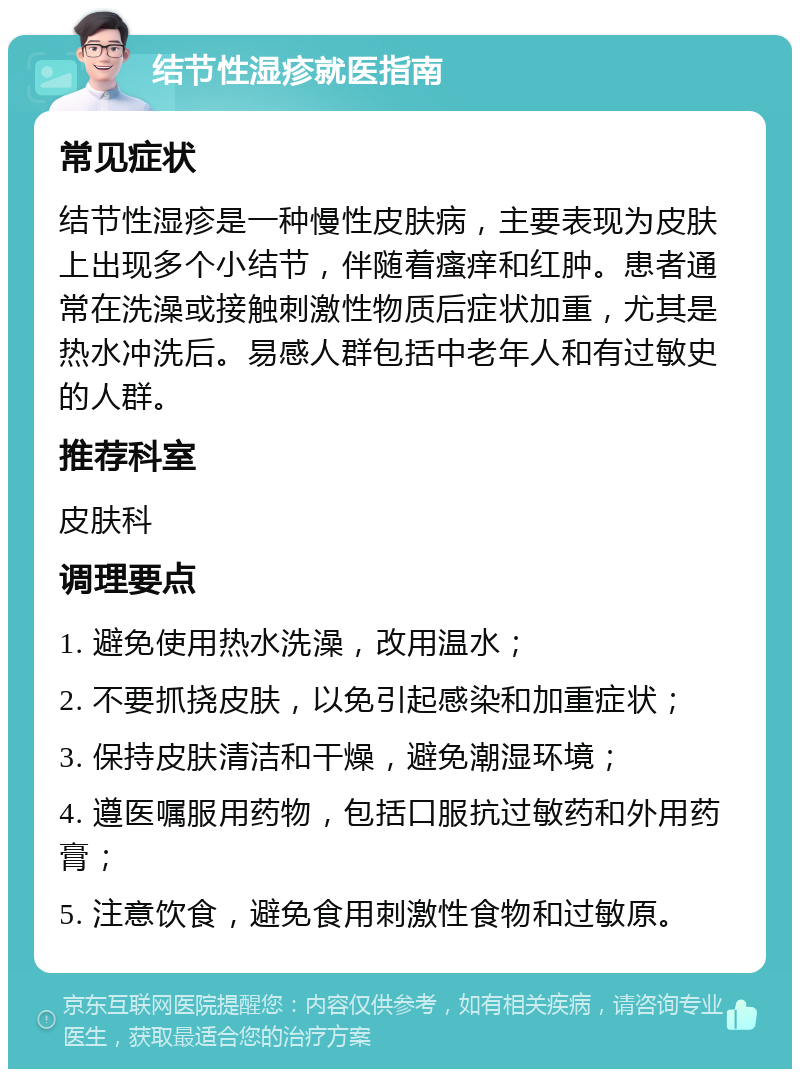 结节性湿疹就医指南 常见症状 结节性湿疹是一种慢性皮肤病，主要表现为皮肤上出现多个小结节，伴随着瘙痒和红肿。患者通常在洗澡或接触刺激性物质后症状加重，尤其是热水冲洗后。易感人群包括中老年人和有过敏史的人群。 推荐科室 皮肤科 调理要点 1. 避免使用热水洗澡，改用温水； 2. 不要抓挠皮肤，以免引起感染和加重症状； 3. 保持皮肤清洁和干燥，避免潮湿环境； 4. 遵医嘱服用药物，包括口服抗过敏药和外用药膏； 5. 注意饮食，避免食用刺激性食物和过敏原。