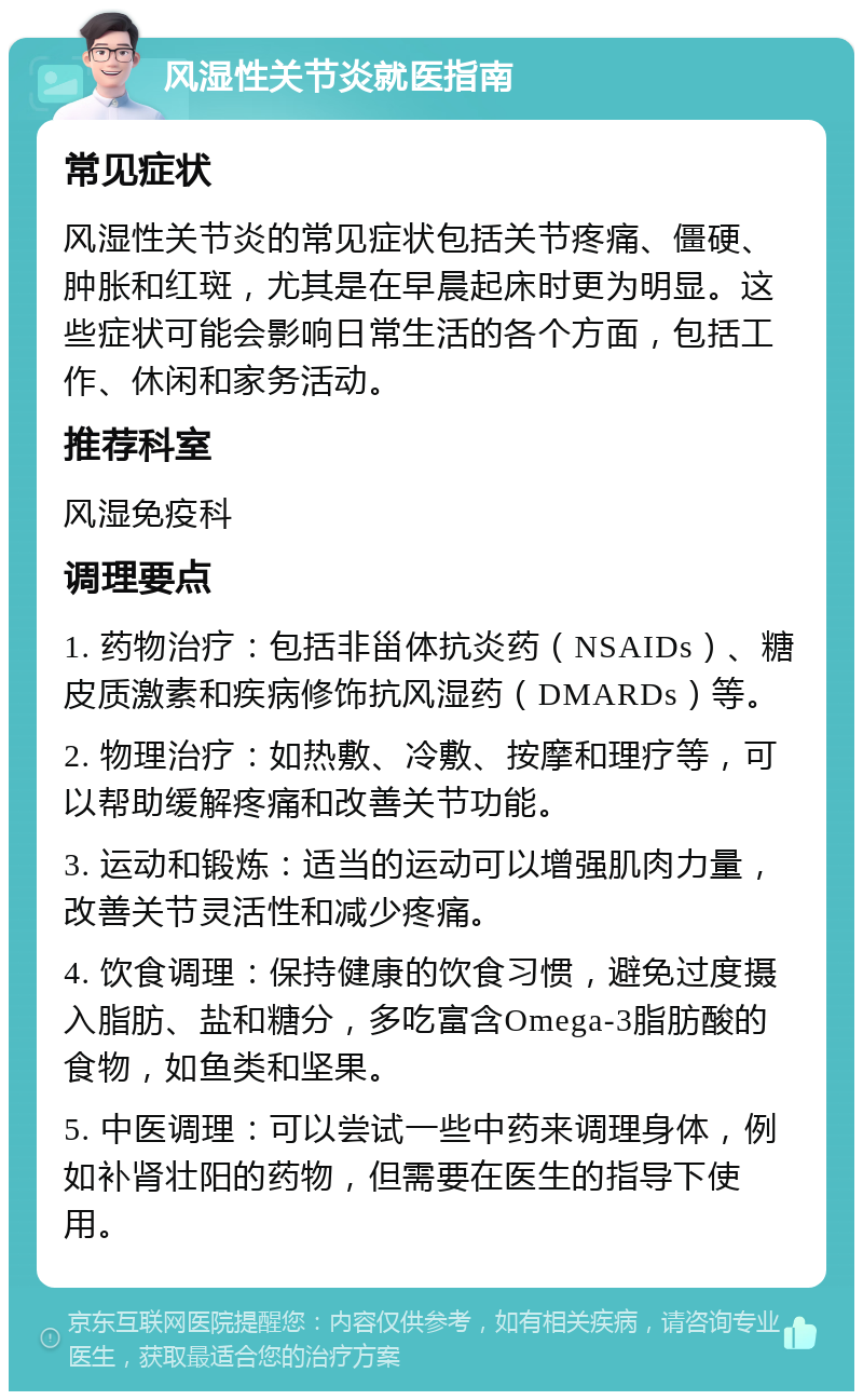 风湿性关节炎就医指南 常见症状 风湿性关节炎的常见症状包括关节疼痛、僵硬、肿胀和红斑，尤其是在早晨起床时更为明显。这些症状可能会影响日常生活的各个方面，包括工作、休闲和家务活动。 推荐科室 风湿免疫科 调理要点 1. 药物治疗：包括非甾体抗炎药（NSAIDs）、糖皮质激素和疾病修饰抗风湿药（DMARDs）等。 2. 物理治疗：如热敷、冷敷、按摩和理疗等，可以帮助缓解疼痛和改善关节功能。 3. 运动和锻炼：适当的运动可以增强肌肉力量，改善关节灵活性和减少疼痛。 4. 饮食调理：保持健康的饮食习惯，避免过度摄入脂肪、盐和糖分，多吃富含Omega-3脂肪酸的食物，如鱼类和坚果。 5. 中医调理：可以尝试一些中药来调理身体，例如补肾壮阳的药物，但需要在医生的指导下使用。