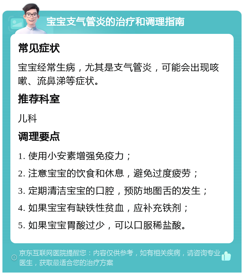 宝宝支气管炎的治疗和调理指南 常见症状 宝宝经常生病，尤其是支气管炎，可能会出现咳嗽、流鼻涕等症状。 推荐科室 儿科 调理要点 1. 使用小安素增强免疫力； 2. 注意宝宝的饮食和休息，避免过度疲劳； 3. 定期清洁宝宝的口腔，预防地图舌的发生； 4. 如果宝宝有缺铁性贫血，应补充铁剂； 5. 如果宝宝胃酸过少，可以口服稀盐酸。