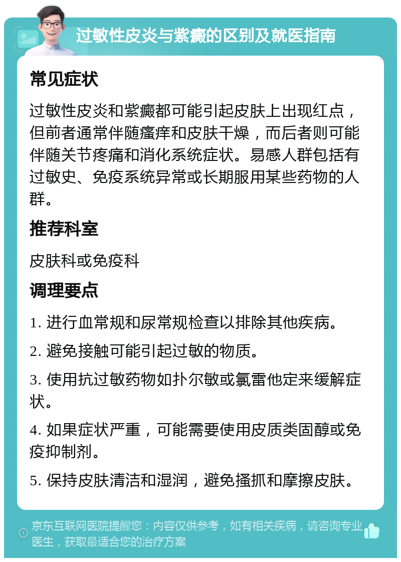 过敏性皮炎与紫癜的区别及就医指南 常见症状 过敏性皮炎和紫癜都可能引起皮肤上出现红点，但前者通常伴随瘙痒和皮肤干燥，而后者则可能伴随关节疼痛和消化系统症状。易感人群包括有过敏史、免疫系统异常或长期服用某些药物的人群。 推荐科室 皮肤科或免疫科 调理要点 1. 进行血常规和尿常规检查以排除其他疾病。 2. 避免接触可能引起过敏的物质。 3. 使用抗过敏药物如扑尔敏或氯雷他定来缓解症状。 4. 如果症状严重，可能需要使用皮质类固醇或免疫抑制剂。 5. 保持皮肤清洁和湿润，避免搔抓和摩擦皮肤。