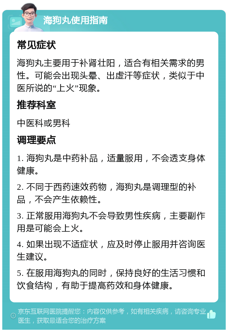 海狗丸使用指南 常见症状 海狗丸主要用于补肾壮阳，适合有相关需求的男性。可能会出现头晕、出虚汗等症状，类似于中医所说的“上火”现象。 推荐科室 中医科或男科 调理要点 1. 海狗丸是中药补品，适量服用，不会透支身体健康。 2. 不同于西药速效药物，海狗丸是调理型的补品，不会产生依赖性。 3. 正常服用海狗丸不会导致男性疾病，主要副作用是可能会上火。 4. 如果出现不适症状，应及时停止服用并咨询医生建议。 5. 在服用海狗丸的同时，保持良好的生活习惯和饮食结构，有助于提高药效和身体健康。