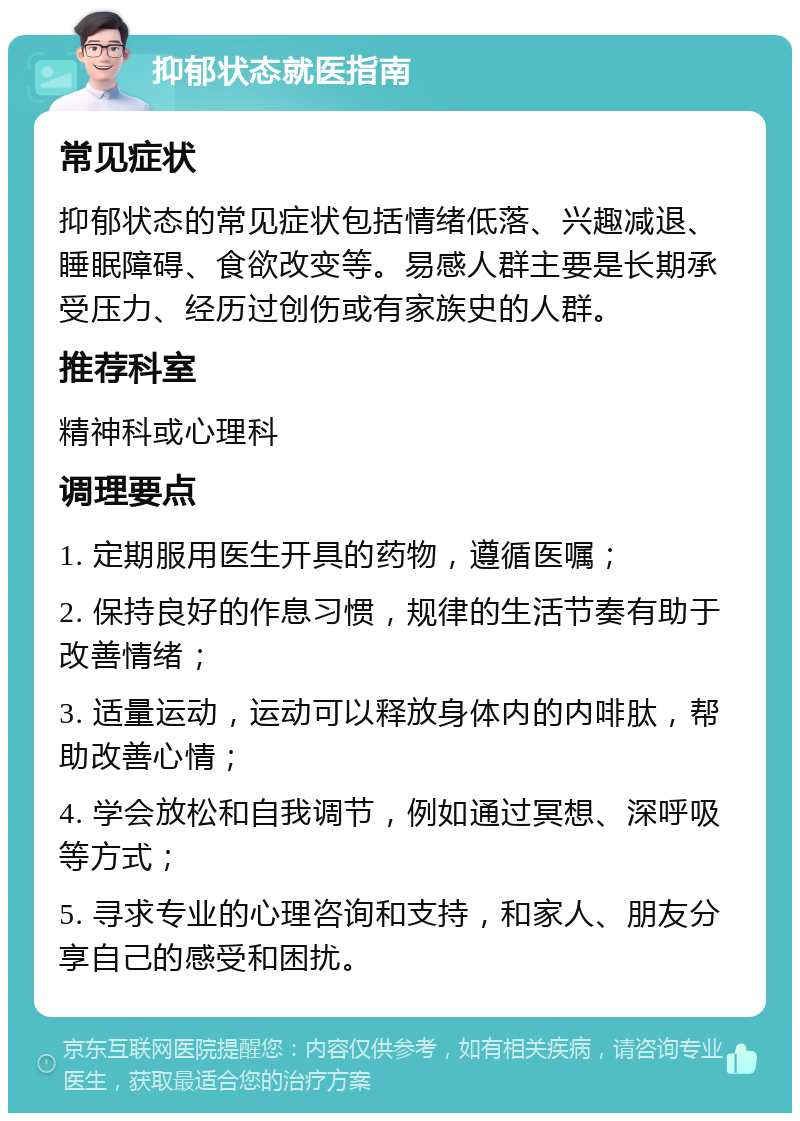 抑郁状态就医指南 常见症状 抑郁状态的常见症状包括情绪低落、兴趣减退、睡眠障碍、食欲改变等。易感人群主要是长期承受压力、经历过创伤或有家族史的人群。 推荐科室 精神科或心理科 调理要点 1. 定期服用医生开具的药物，遵循医嘱； 2. 保持良好的作息习惯，规律的生活节奏有助于改善情绪； 3. 适量运动，运动可以释放身体内的内啡肽，帮助改善心情； 4. 学会放松和自我调节，例如通过冥想、深呼吸等方式； 5. 寻求专业的心理咨询和支持，和家人、朋友分享自己的感受和困扰。