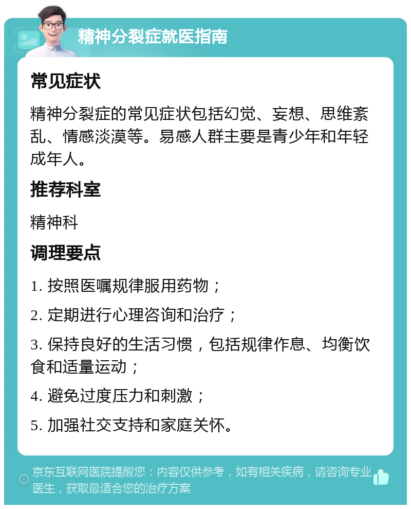 精神分裂症就医指南 常见症状 精神分裂症的常见症状包括幻觉、妄想、思维紊乱、情感淡漠等。易感人群主要是青少年和年轻成年人。 推荐科室 精神科 调理要点 1. 按照医嘱规律服用药物； 2. 定期进行心理咨询和治疗； 3. 保持良好的生活习惯，包括规律作息、均衡饮食和适量运动； 4. 避免过度压力和刺激； 5. 加强社交支持和家庭关怀。