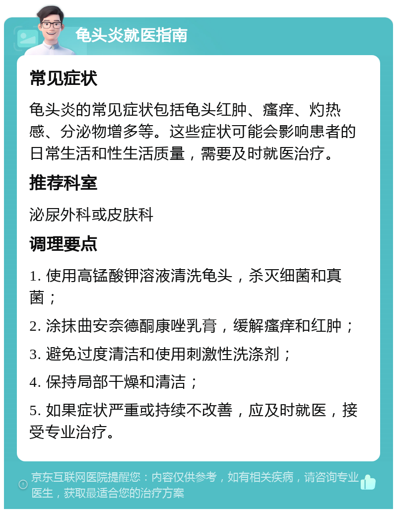 龟头炎就医指南 常见症状 龟头炎的常见症状包括龟头红肿、瘙痒、灼热感、分泌物增多等。这些症状可能会影响患者的日常生活和性生活质量，需要及时就医治疗。 推荐科室 泌尿外科或皮肤科 调理要点 1. 使用高锰酸钾溶液清洗龟头，杀灭细菌和真菌； 2. 涂抹曲安奈德酮康唑乳膏，缓解瘙痒和红肿； 3. 避免过度清洁和使用刺激性洗涤剂； 4. 保持局部干燥和清洁； 5. 如果症状严重或持续不改善，应及时就医，接受专业治疗。