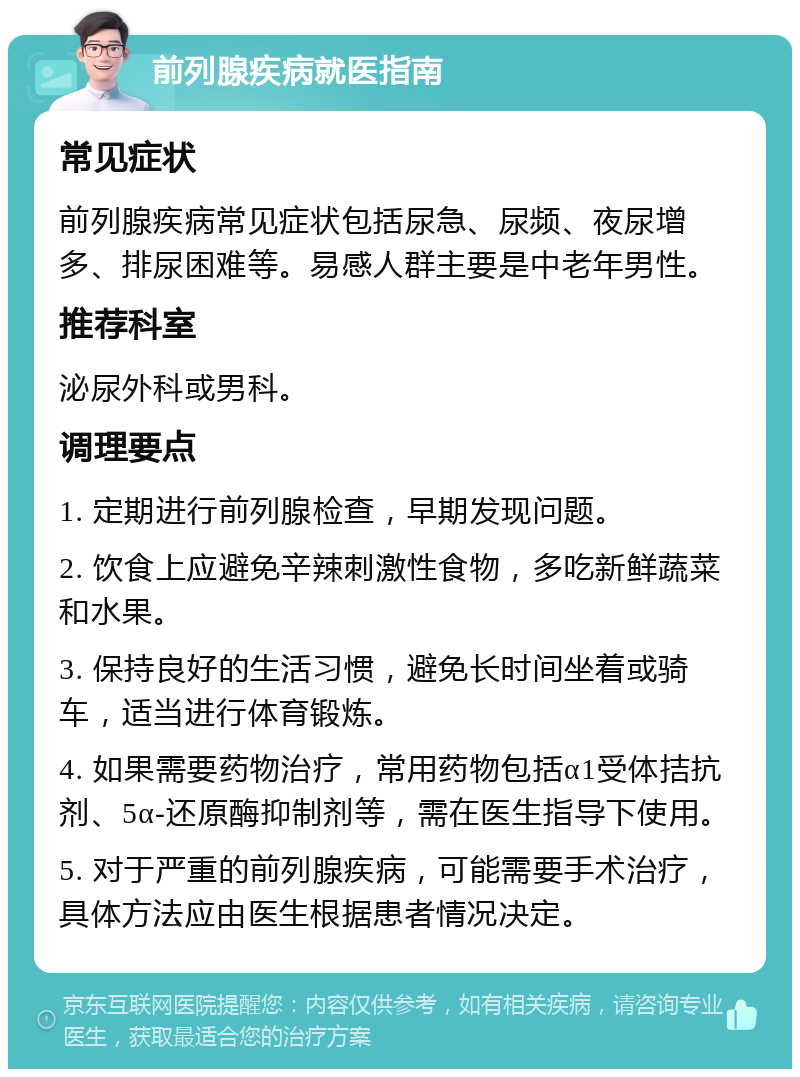 前列腺疾病就医指南 常见症状 前列腺疾病常见症状包括尿急、尿频、夜尿增多、排尿困难等。易感人群主要是中老年男性。 推荐科室 泌尿外科或男科。 调理要点 1. 定期进行前列腺检查，早期发现问题。 2. 饮食上应避免辛辣刺激性食物，多吃新鲜蔬菜和水果。 3. 保持良好的生活习惯，避免长时间坐着或骑车，适当进行体育锻炼。 4. 如果需要药物治疗，常用药物包括α1受体拮抗剂、5α-还原酶抑制剂等，需在医生指导下使用。 5. 对于严重的前列腺疾病，可能需要手术治疗，具体方法应由医生根据患者情况决定。