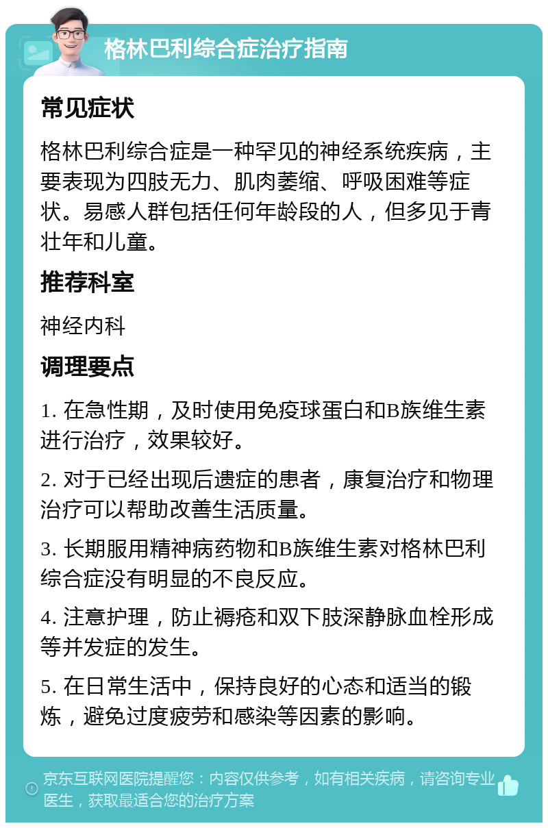 格林巴利综合症治疗指南 常见症状 格林巴利综合症是一种罕见的神经系统疾病，主要表现为四肢无力、肌肉萎缩、呼吸困难等症状。易感人群包括任何年龄段的人，但多见于青壮年和儿童。 推荐科室 神经内科 调理要点 1. 在急性期，及时使用免疫球蛋白和B族维生素进行治疗，效果较好。 2. 对于已经出现后遗症的患者，康复治疗和物理治疗可以帮助改善生活质量。 3. 长期服用精神病药物和B族维生素对格林巴利综合症没有明显的不良反应。 4. 注意护理，防止褥疮和双下肢深静脉血栓形成等并发症的发生。 5. 在日常生活中，保持良好的心态和适当的锻炼，避免过度疲劳和感染等因素的影响。