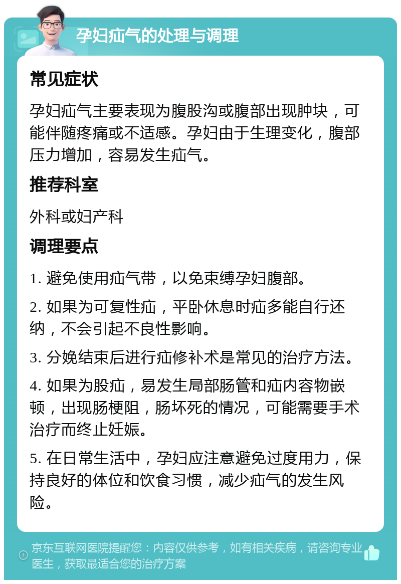 孕妇疝气的处理与调理 常见症状 孕妇疝气主要表现为腹股沟或腹部出现肿块，可能伴随疼痛或不适感。孕妇由于生理变化，腹部压力增加，容易发生疝气。 推荐科室 外科或妇产科 调理要点 1. 避免使用疝气带，以免束缚孕妇腹部。 2. 如果为可复性疝，平卧休息时疝多能自行还纳，不会引起不良性影响。 3. 分娩结束后进行疝修补术是常见的治疗方法。 4. 如果为股疝，易发生局部肠管和疝内容物嵌顿，出现肠梗阻，肠坏死的情况，可能需要手术治疗而终止妊娠。 5. 在日常生活中，孕妇应注意避免过度用力，保持良好的体位和饮食习惯，减少疝气的发生风险。