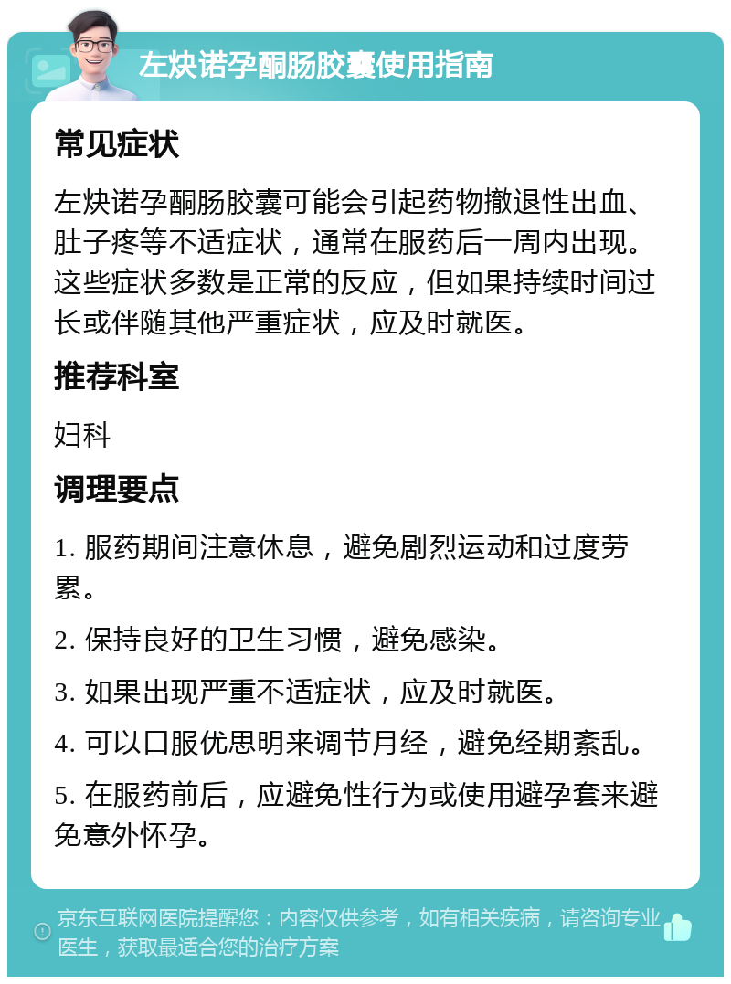 左炔诺孕酮肠胶囊使用指南 常见症状 左炔诺孕酮肠胶囊可能会引起药物撤退性出血、肚子疼等不适症状，通常在服药后一周内出现。这些症状多数是正常的反应，但如果持续时间过长或伴随其他严重症状，应及时就医。 推荐科室 妇科 调理要点 1. 服药期间注意休息，避免剧烈运动和过度劳累。 2. 保持良好的卫生习惯，避免感染。 3. 如果出现严重不适症状，应及时就医。 4. 可以口服优思明来调节月经，避免经期紊乱。 5. 在服药前后，应避免性行为或使用避孕套来避免意外怀孕。