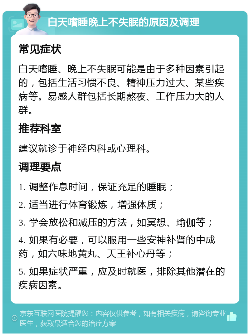 白天嗜睡晚上不失眠的原因及调理 常见症状 白天嗜睡、晚上不失眠可能是由于多种因素引起的，包括生活习惯不良、精神压力过大、某些疾病等。易感人群包括长期熬夜、工作压力大的人群。 推荐科室 建议就诊于神经内科或心理科。 调理要点 1. 调整作息时间，保证充足的睡眠； 2. 适当进行体育锻炼，增强体质； 3. 学会放松和减压的方法，如冥想、瑜伽等； 4. 如果有必要，可以服用一些安神补肾的中成药，如六味地黄丸、天王补心丹等； 5. 如果症状严重，应及时就医，排除其他潜在的疾病因素。