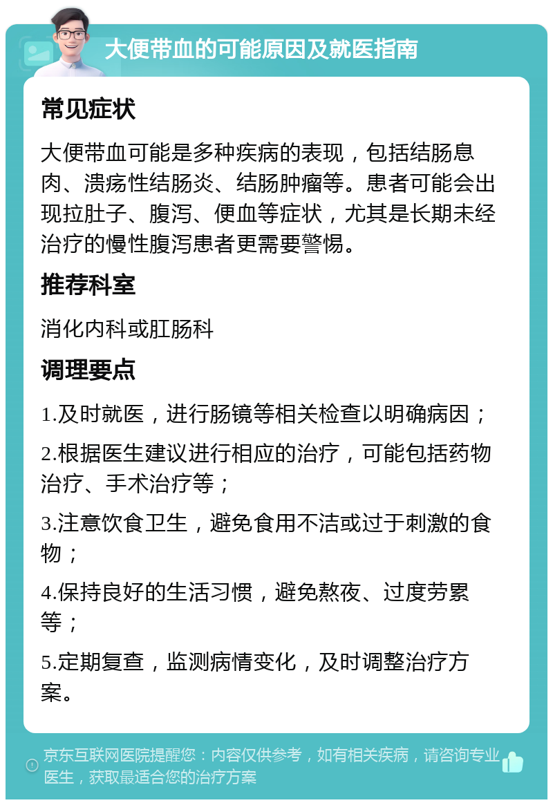 大便带血的可能原因及就医指南 常见症状 大便带血可能是多种疾病的表现，包括结肠息肉、溃疡性结肠炎、结肠肿瘤等。患者可能会出现拉肚子、腹泻、便血等症状，尤其是长期未经治疗的慢性腹泻患者更需要警惕。 推荐科室 消化内科或肛肠科 调理要点 1.及时就医，进行肠镜等相关检查以明确病因； 2.根据医生建议进行相应的治疗，可能包括药物治疗、手术治疗等； 3.注意饮食卫生，避免食用不洁或过于刺激的食物； 4.保持良好的生活习惯，避免熬夜、过度劳累等； 5.定期复查，监测病情变化，及时调整治疗方案。