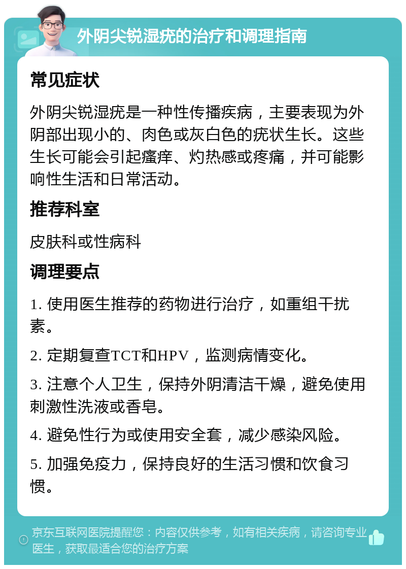 外阴尖锐湿疣的治疗和调理指南 常见症状 外阴尖锐湿疣是一种性传播疾病，主要表现为外阴部出现小的、肉色或灰白色的疣状生长。这些生长可能会引起瘙痒、灼热感或疼痛，并可能影响性生活和日常活动。 推荐科室 皮肤科或性病科 调理要点 1. 使用医生推荐的药物进行治疗，如重组干扰素。 2. 定期复查TCT和HPV，监测病情变化。 3. 注意个人卫生，保持外阴清洁干燥，避免使用刺激性洗液或香皂。 4. 避免性行为或使用安全套，减少感染风险。 5. 加强免疫力，保持良好的生活习惯和饮食习惯。