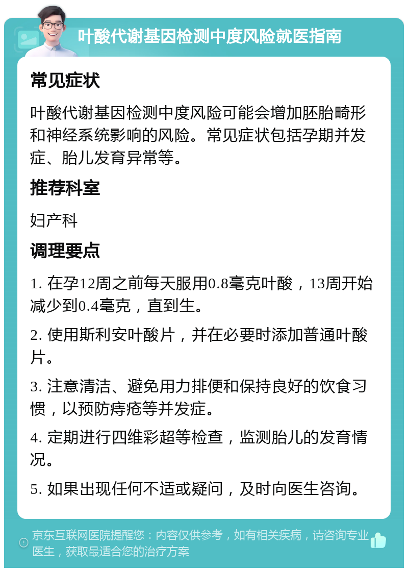 叶酸代谢基因检测中度风险就医指南 常见症状 叶酸代谢基因检测中度风险可能会增加胚胎畸形和神经系统影响的风险。常见症状包括孕期并发症、胎儿发育异常等。 推荐科室 妇产科 调理要点 1. 在孕12周之前每天服用0.8毫克叶酸，13周开始减少到0.4毫克，直到生。 2. 使用斯利安叶酸片，并在必要时添加普通叶酸片。 3. 注意清洁、避免用力排便和保持良好的饮食习惯，以预防痔疮等并发症。 4. 定期进行四维彩超等检查，监测胎儿的发育情况。 5. 如果出现任何不适或疑问，及时向医生咨询。