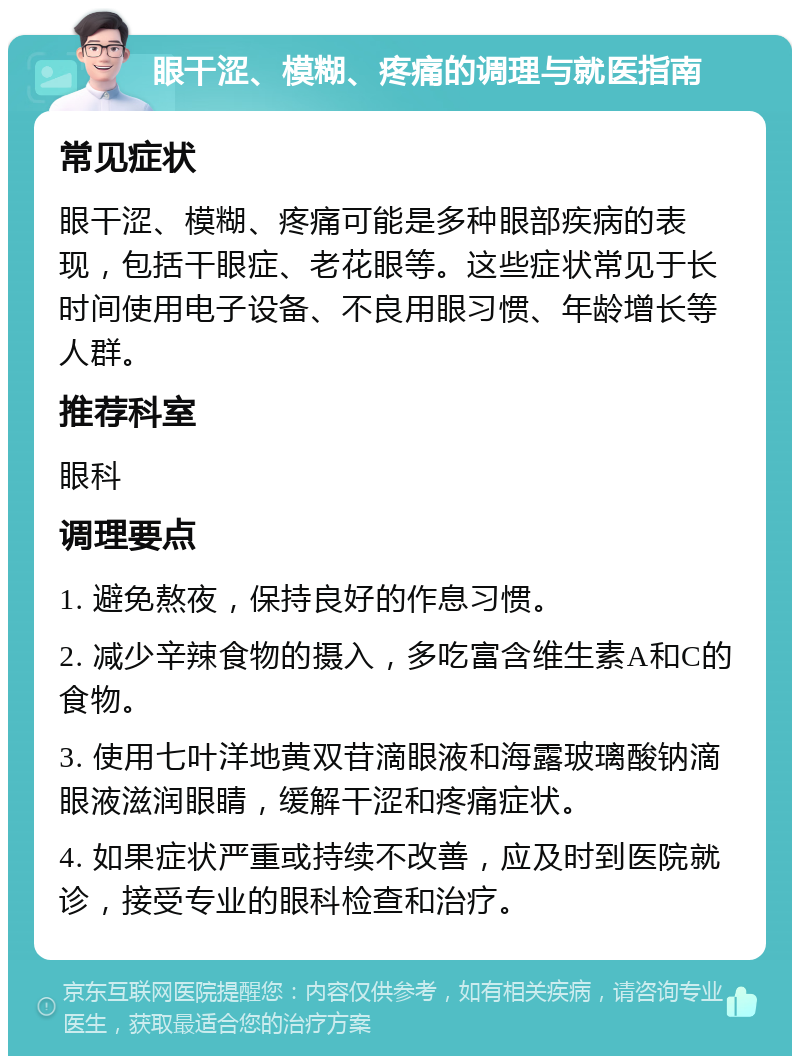 眼干涩、模糊、疼痛的调理与就医指南 常见症状 眼干涩、模糊、疼痛可能是多种眼部疾病的表现，包括干眼症、老花眼等。这些症状常见于长时间使用电子设备、不良用眼习惯、年龄增长等人群。 推荐科室 眼科 调理要点 1. 避免熬夜，保持良好的作息习惯。 2. 减少辛辣食物的摄入，多吃富含维生素A和C的食物。 3. 使用七叶洋地黄双苷滴眼液和海露玻璃酸钠滴眼液滋润眼睛，缓解干涩和疼痛症状。 4. 如果症状严重或持续不改善，应及时到医院就诊，接受专业的眼科检查和治疗。