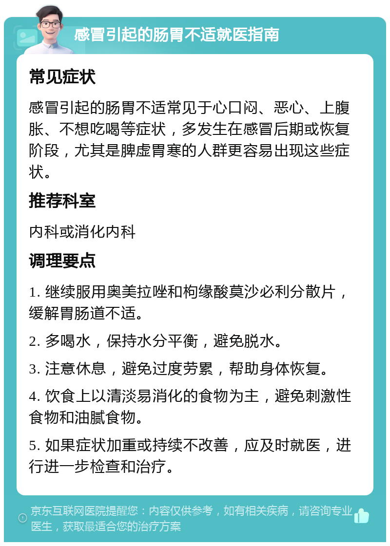 感冒引起的肠胃不适就医指南 常见症状 感冒引起的肠胃不适常见于心口闷、恶心、上腹胀、不想吃喝等症状，多发生在感冒后期或恢复阶段，尤其是脾虚胃寒的人群更容易出现这些症状。 推荐科室 内科或消化内科 调理要点 1. 继续服用奥美拉唑和枸缘酸莫沙必利分散片，缓解胃肠道不适。 2. 多喝水，保持水分平衡，避免脱水。 3. 注意休息，避免过度劳累，帮助身体恢复。 4. 饮食上以清淡易消化的食物为主，避免刺激性食物和油腻食物。 5. 如果症状加重或持续不改善，应及时就医，进行进一步检查和治疗。