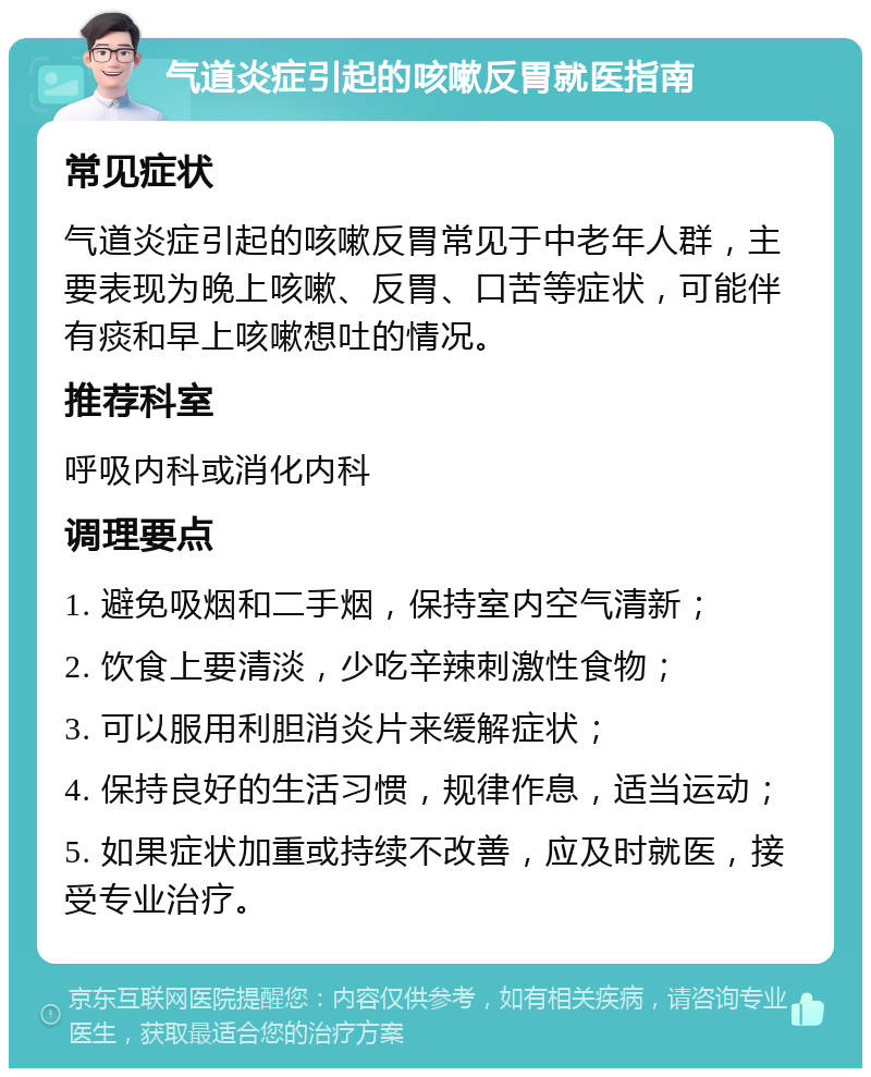 气道炎症引起的咳嗽反胃就医指南 常见症状 气道炎症引起的咳嗽反胃常见于中老年人群，主要表现为晚上咳嗽、反胃、口苦等症状，可能伴有痰和早上咳嗽想吐的情况。 推荐科室 呼吸内科或消化内科 调理要点 1. 避免吸烟和二手烟，保持室内空气清新； 2. 饮食上要清淡，少吃辛辣刺激性食物； 3. 可以服用利胆消炎片来缓解症状； 4. 保持良好的生活习惯，规律作息，适当运动； 5. 如果症状加重或持续不改善，应及时就医，接受专业治疗。