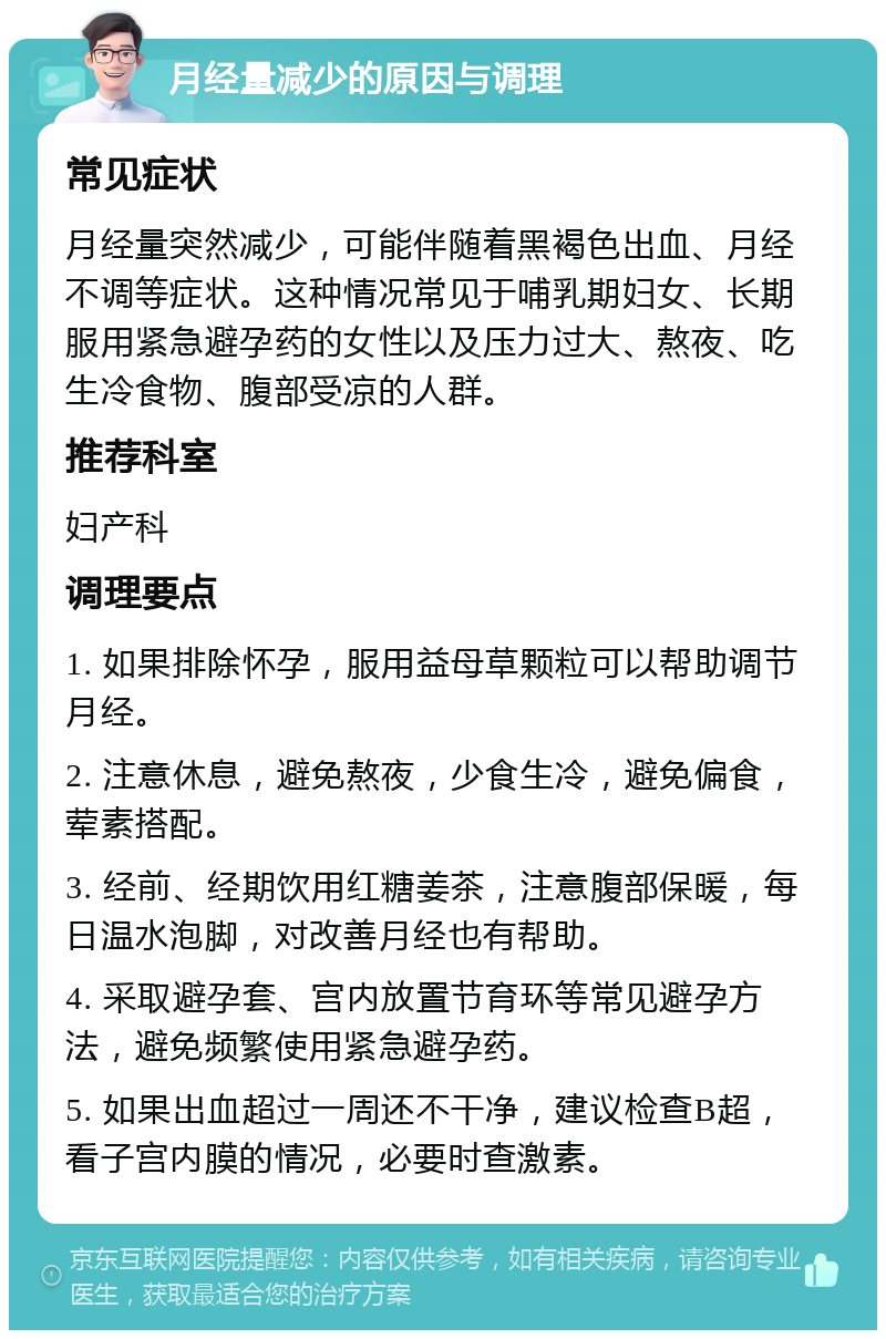 月经量减少的原因与调理 常见症状 月经量突然减少，可能伴随着黑褐色出血、月经不调等症状。这种情况常见于哺乳期妇女、长期服用紧急避孕药的女性以及压力过大、熬夜、吃生冷食物、腹部受凉的人群。 推荐科室 妇产科 调理要点 1. 如果排除怀孕，服用益母草颗粒可以帮助调节月经。 2. 注意休息，避免熬夜，少食生冷，避免偏食，荤素搭配。 3. 经前、经期饮用红糖姜茶，注意腹部保暖，每日温水泡脚，对改善月经也有帮助。 4. 采取避孕套、宫内放置节育环等常见避孕方法，避免频繁使用紧急避孕药。 5. 如果出血超过一周还不干净，建议检查B超，看子宫内膜的情况，必要时查激素。