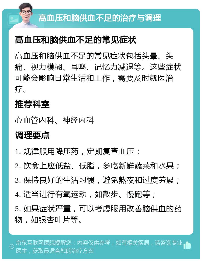 高血压和脑供血不足的治疗与调理 高血压和脑供血不足的常见症状 高血压和脑供血不足的常见症状包括头晕、头痛、视力模糊、耳鸣、记忆力减退等。这些症状可能会影响日常生活和工作，需要及时就医治疗。 推荐科室 心血管内科、神经内科 调理要点 1. 规律服用降压药，定期复查血压； 2. 饮食上应低盐、低脂，多吃新鲜蔬菜和水果； 3. 保持良好的生活习惯，避免熬夜和过度劳累； 4. 适当进行有氧运动，如散步、慢跑等； 5. 如果症状严重，可以考虑服用改善脑供血的药物，如银杏叶片等。