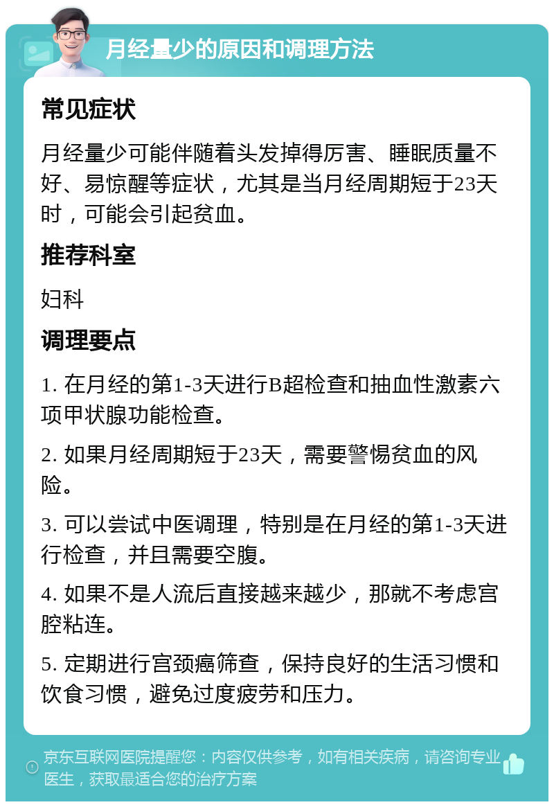 月经量少的原因和调理方法 常见症状 月经量少可能伴随着头发掉得厉害、睡眠质量不好、易惊醒等症状，尤其是当月经周期短于23天时，可能会引起贫血。 推荐科室 妇科 调理要点 1. 在月经的第1-3天进行B超检查和抽血性激素六项甲状腺功能检查。 2. 如果月经周期短于23天，需要警惕贫血的风险。 3. 可以尝试中医调理，特别是在月经的第1-3天进行检查，并且需要空腹。 4. 如果不是人流后直接越来越少，那就不考虑宫腔粘连。 5. 定期进行宫颈癌筛查，保持良好的生活习惯和饮食习惯，避免过度疲劳和压力。