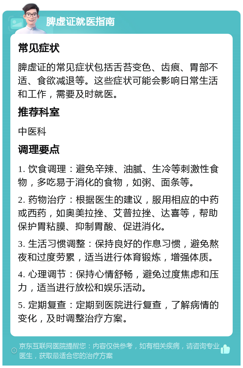 脾虚证就医指南 常见症状 脾虚证的常见症状包括舌苔变色、齿痕、胃部不适、食欲减退等。这些症状可能会影响日常生活和工作，需要及时就医。 推荐科室 中医科 调理要点 1. 饮食调理：避免辛辣、油腻、生冷等刺激性食物，多吃易于消化的食物，如粥、面条等。 2. 药物治疗：根据医生的建议，服用相应的中药或西药，如奥美拉挫、艾普拉挫、达喜等，帮助保护胃粘膜、抑制胃酸、促进消化。 3. 生活习惯调整：保持良好的作息习惯，避免熬夜和过度劳累，适当进行体育锻炼，增强体质。 4. 心理调节：保持心情舒畅，避免过度焦虑和压力，适当进行放松和娱乐活动。 5. 定期复查：定期到医院进行复查，了解病情的变化，及时调整治疗方案。