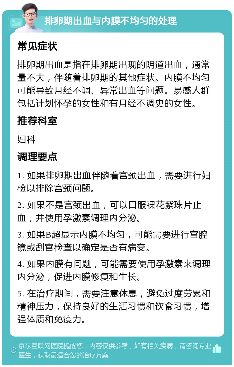 排卵期出血与内膜不均匀的处理 常见症状 排卵期出血是指在排卵期出现的阴道出血，通常量不大，伴随着排卵期的其他症状。内膜不均匀可能导致月经不调、异常出血等问题。易感人群包括计划怀孕的女性和有月经不调史的女性。 推荐科室 妇科 调理要点 1. 如果排卵期出血伴随着宫颈出血，需要进行妇检以排除宫颈问题。 2. 如果不是宫颈出血，可以口服裸花紫珠片止血，并使用孕激素调理内分泌。 3. 如果B超显示内膜不均匀，可能需要进行宫腔镜或刮宫检查以确定是否有病变。 4. 如果内膜有问题，可能需要使用孕激素来调理内分泌，促进内膜修复和生长。 5. 在治疗期间，需要注意休息，避免过度劳累和精神压力，保持良好的生活习惯和饮食习惯，增强体质和免疫力。