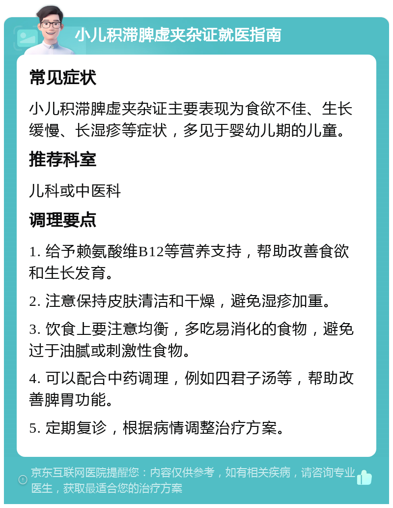 小儿积滞脾虚夹杂证就医指南 常见症状 小儿积滞脾虚夹杂证主要表现为食欲不佳、生长缓慢、长湿疹等症状，多见于婴幼儿期的儿童。 推荐科室 儿科或中医科 调理要点 1. 给予赖氨酸维B12等营养支持，帮助改善食欲和生长发育。 2. 注意保持皮肤清洁和干燥，避免湿疹加重。 3. 饮食上要注意均衡，多吃易消化的食物，避免过于油腻或刺激性食物。 4. 可以配合中药调理，例如四君子汤等，帮助改善脾胃功能。 5. 定期复诊，根据病情调整治疗方案。