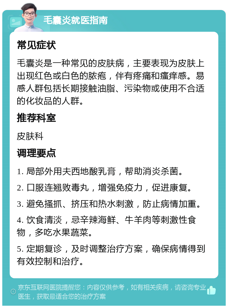 毛囊炎就医指南 常见症状 毛囊炎是一种常见的皮肤病，主要表现为皮肤上出现红色或白色的脓疱，伴有疼痛和瘙痒感。易感人群包括长期接触油脂、污染物或使用不合适的化妆品的人群。 推荐科室 皮肤科 调理要点 1. 局部外用夫西地酸乳膏，帮助消炎杀菌。 2. 口服连翘败毒丸，增强免疫力，促进康复。 3. 避免搔抓、挤压和热水刺激，防止病情加重。 4. 饮食清淡，忌辛辣海鲜、牛羊肉等刺激性食物，多吃水果蔬菜。 5. 定期复诊，及时调整治疗方案，确保病情得到有效控制和治疗。