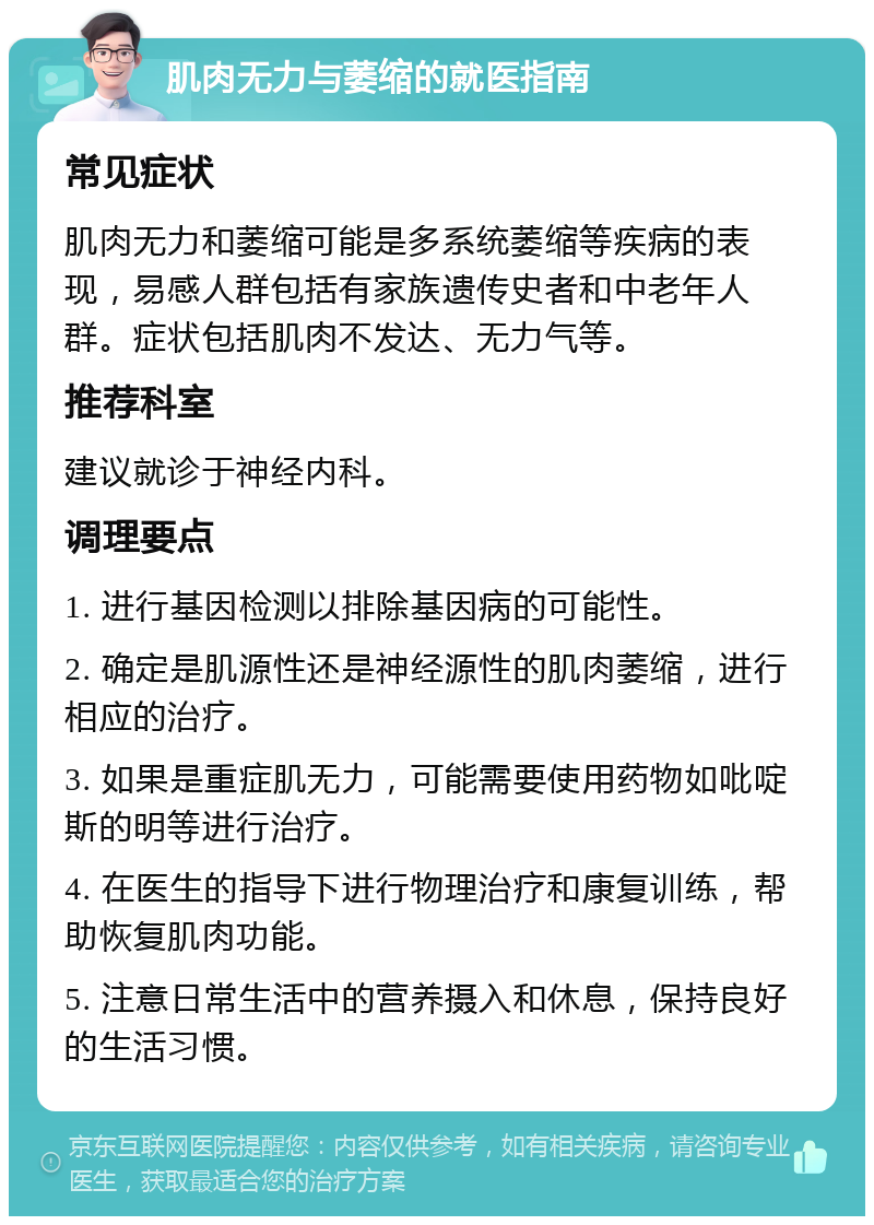 肌肉无力与萎缩的就医指南 常见症状 肌肉无力和萎缩可能是多系统萎缩等疾病的表现，易感人群包括有家族遗传史者和中老年人群。症状包括肌肉不发达、无力气等。 推荐科室 建议就诊于神经内科。 调理要点 1. 进行基因检测以排除基因病的可能性。 2. 确定是肌源性还是神经源性的肌肉萎缩，进行相应的治疗。 3. 如果是重症肌无力，可能需要使用药物如吡啶斯的明等进行治疗。 4. 在医生的指导下进行物理治疗和康复训练，帮助恢复肌肉功能。 5. 注意日常生活中的营养摄入和休息，保持良好的生活习惯。