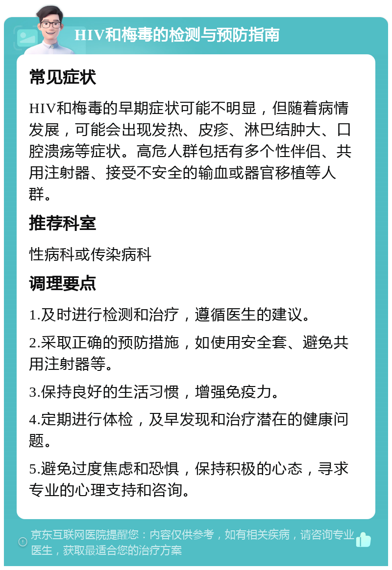 HIV和梅毒的检测与预防指南 常见症状 HIV和梅毒的早期症状可能不明显，但随着病情发展，可能会出现发热、皮疹、淋巴结肿大、口腔溃疡等症状。高危人群包括有多个性伴侣、共用注射器、接受不安全的输血或器官移植等人群。 推荐科室 性病科或传染病科 调理要点 1.及时进行检测和治疗，遵循医生的建议。 2.采取正确的预防措施，如使用安全套、避免共用注射器等。 3.保持良好的生活习惯，增强免疫力。 4.定期进行体检，及早发现和治疗潜在的健康问题。 5.避免过度焦虑和恐惧，保持积极的心态，寻求专业的心理支持和咨询。