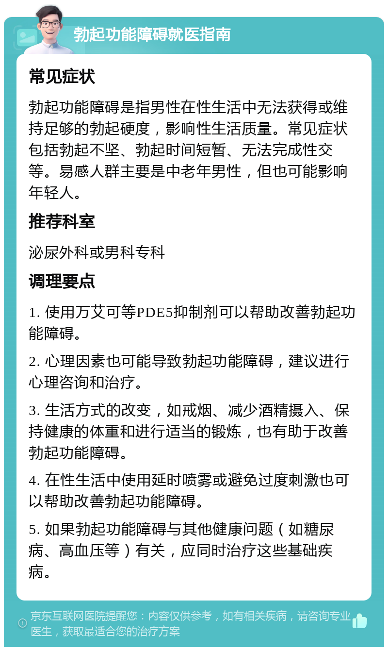 勃起功能障碍就医指南 常见症状 勃起功能障碍是指男性在性生活中无法获得或维持足够的勃起硬度，影响性生活质量。常见症状包括勃起不坚、勃起时间短暂、无法完成性交等。易感人群主要是中老年男性，但也可能影响年轻人。 推荐科室 泌尿外科或男科专科 调理要点 1. 使用万艾可等PDE5抑制剂可以帮助改善勃起功能障碍。 2. 心理因素也可能导致勃起功能障碍，建议进行心理咨询和治疗。 3. 生活方式的改变，如戒烟、减少酒精摄入、保持健康的体重和进行适当的锻炼，也有助于改善勃起功能障碍。 4. 在性生活中使用延时喷雾或避免过度刺激也可以帮助改善勃起功能障碍。 5. 如果勃起功能障碍与其他健康问题（如糖尿病、高血压等）有关，应同时治疗这些基础疾病。