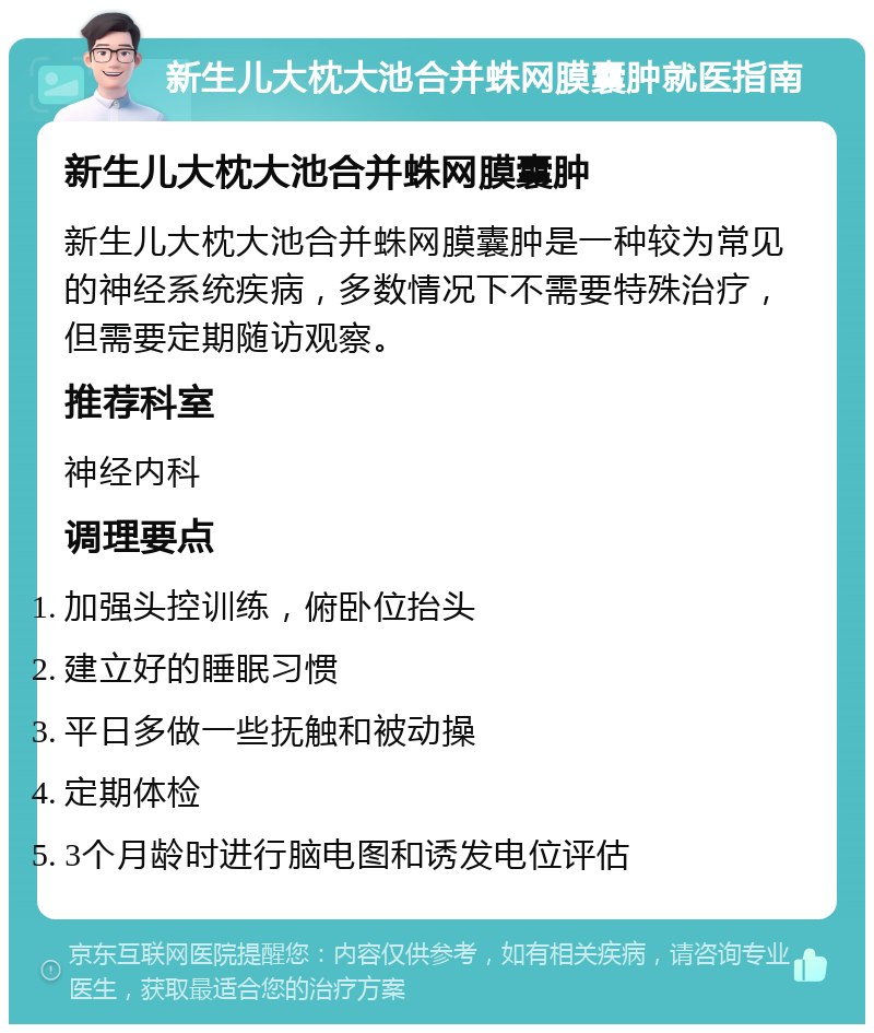 新生儿大枕大池合并蛛网膜囊肿就医指南 新生儿大枕大池合并蛛网膜囊肿 新生儿大枕大池合并蛛网膜囊肿是一种较为常见的神经系统疾病，多数情况下不需要特殊治疗，但需要定期随访观察。 推荐科室 神经内科 调理要点 加强头控训练，俯卧位抬头 建立好的睡眠习惯 平日多做一些抚触和被动操 定期体检 3个月龄时进行脑电图和诱发电位评估